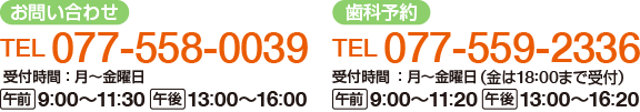 【お問い合わせ】
電話：077-558-0039
受付時間：月～金曜日
午前：9時から11時30分　午後：13時から16時
【歯科予約】
電話：077-559-2336
診療時間：月～金曜日（金は18時30分まで診療）
午前：9時から12時　午後：13時から17時