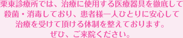 栗東診療所では、治療に使用する医療器具を徹底して殺菌・消毒しており、患者様一人ひとりに安心して治療を受けて頂ける体制を整えております。ぜひ、ご来院ください。